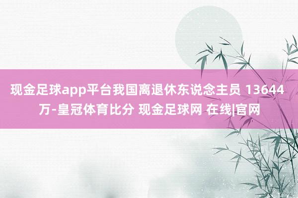 现金足球app平台我国离退休东说念主员 13644 万-皇冠体育比分 现金足球网 在线|官网