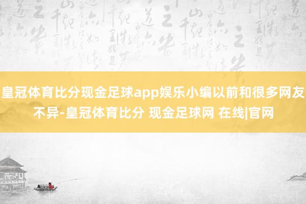 皇冠体育比分现金足球app娱乐小编以前和很多网友不异-皇冠体育比分 现金足球网 在线|官网