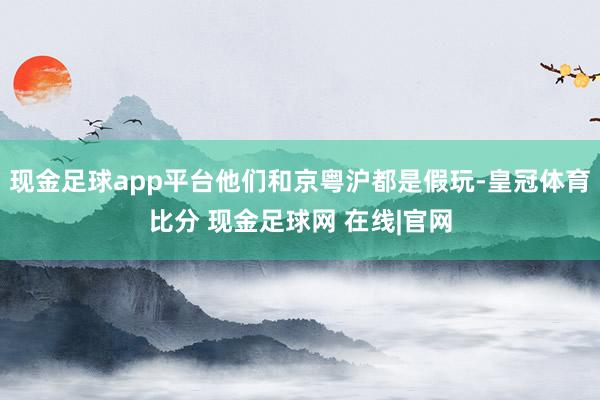 现金足球app平台他们和京粤沪都是假玩-皇冠体育比分 现金足球网 在线|官网