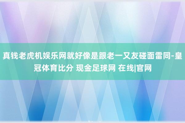 真钱老虎机娱乐网就好像是跟老一又友碰面雷同-皇冠体育比分 现金足球网 在线|官网