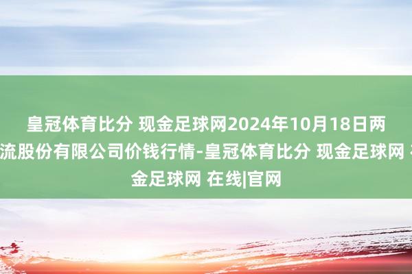 皇冠体育比分 现金足球网2024年10月18日两湖绿谷物流股份有限公司价钱行情-皇冠体育比分 现金足球网 在线|官网