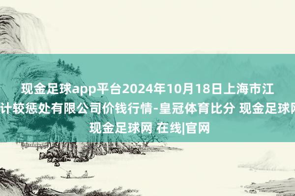 现金足球app平台2024年10月18日上海市江桥批发商场计较惩处有限公司价钱行情-皇冠体育比分 现金足球网 在线|官网