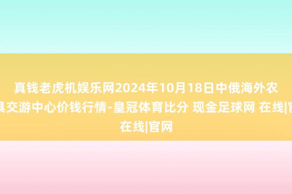真钱老虎机娱乐网2024年10月18日中俄海外农家具交游中心价钱行情-皇冠体育比分 现金足球网 在线|官网