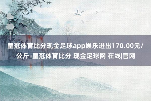 皇冠体育比分现金足球app娱乐进出170.00元/公斤-皇冠体育比分 现金足球网 在线|官网