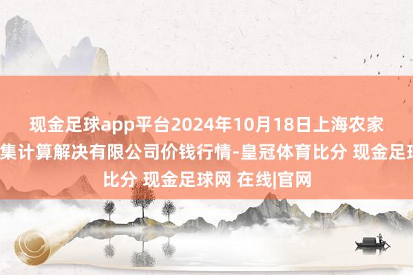 现金足球app平台2024年10月18日上海农家具中心批发市集计算解决有限公司价钱行情-皇冠体育比分 现金足球网 在线|官网