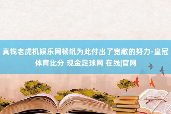 真钱老虎机娱乐网杨帆为此付出了宽敞的努力-皇冠体育比分 现金足球网 在线|官网