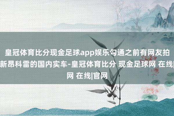 皇冠体育比分现金足球app娱乐勾通之前有网友拍到了新昂科雷的国内实车-皇冠体育比分 现金足球网 在线|官网