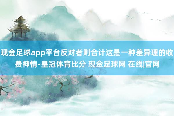 现金足球app平台反对者则合计这是一种差异理的收费神情-皇冠体育比分 现金足球网 在线|官网
