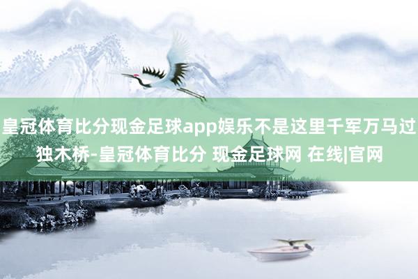 皇冠体育比分现金足球app娱乐不是这里千军万马过独木桥-皇冠体育比分 现金足球网 在线|官网