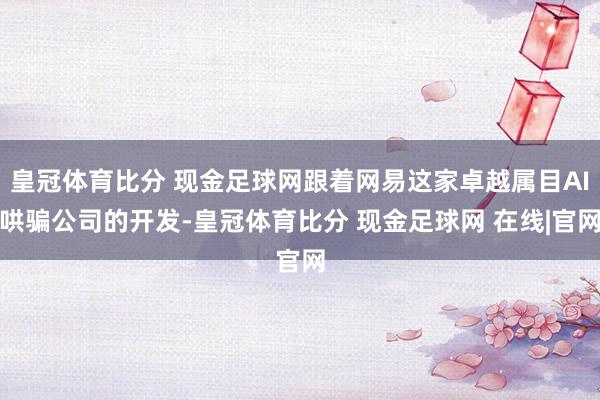 皇冠体育比分 现金足球网跟着网易这家卓越属目AI哄骗公司的开发-皇冠体育比分 现金足球网 在线|官网