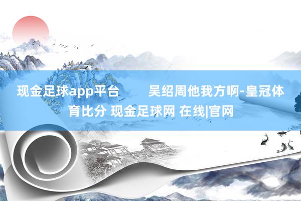 现金足球app平台        吴绍周他我方啊-皇冠体育比分 现金足球网 在线|官网
