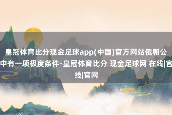 皇冠体育比分现金足球app(中国)官方网站俄朝公约中有一项极度条件-皇冠体育比分 现金足球网 在线|官网