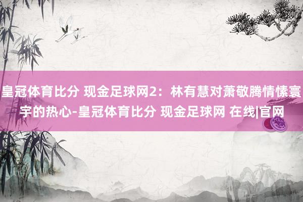 皇冠体育比分 现金足球网2：林有慧对萧敬腾情愫寰宇的热心-皇冠体育比分 现金足球网 在线|官网