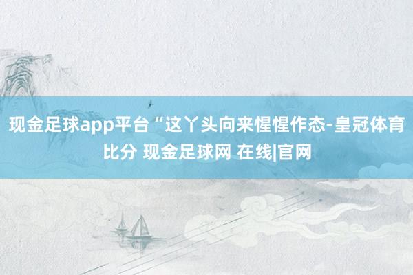 现金足球app平台“这丫头向来惺惺作态-皇冠体育比分 现金足球网 在线|官网