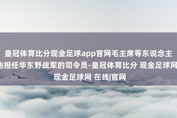皇冠体育比分现金足球app官网毛主席等东说念主曾筹算让他担任华东野战军的司令员-皇冠体育比分 现金足球网 在线|官网