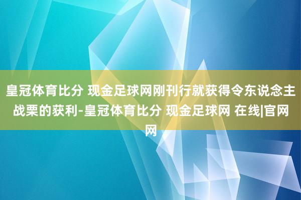 皇冠体育比分 现金足球网刚刊行就获得令东说念主战栗的获利-皇冠体育比分 现金足球网 在线|官网