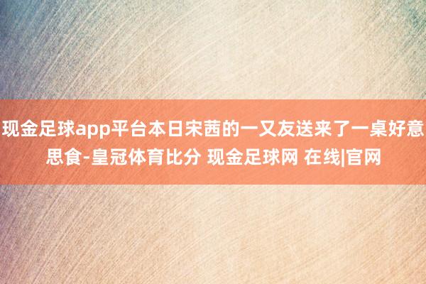 现金足球app平台本日宋茜的一又友送来了一桌好意思食-皇冠体育比分 现金足球网 在线|官网