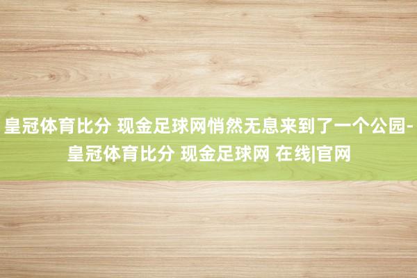 皇冠体育比分 现金足球网悄然无息来到了一个公园-皇冠体育比分 现金足球网 在线|官网