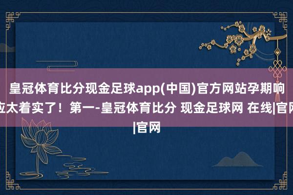 皇冠体育比分现金足球app(中国)官方网站孕期响应太着实了！第一-皇冠体育比分 现金足球网 在线|官网