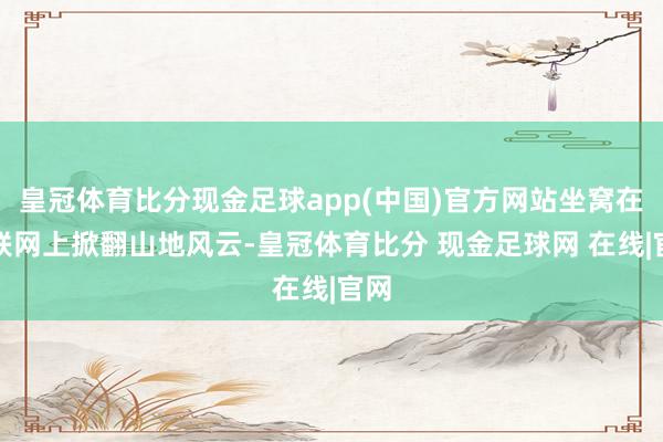 皇冠体育比分现金足球app(中国)官方网站坐窝在互联网上掀翻山地风云-皇冠体育比分 现金足球网 在线|官网