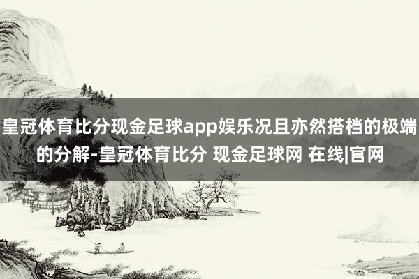 皇冠体育比分现金足球app娱乐况且亦然搭档的极端的分解-皇冠体育比分 现金足球网 在线|官网