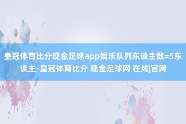 皇冠体育比分现金足球app娱乐队列东谈主数=5东谈主-皇冠体育比分 现金足球网 在线|官网