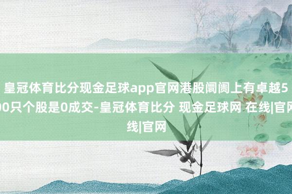 皇冠体育比分现金足球app官网港股阛阓上有卓越500只个股是0成交-皇冠体育比分 现金足球网 在线|官网