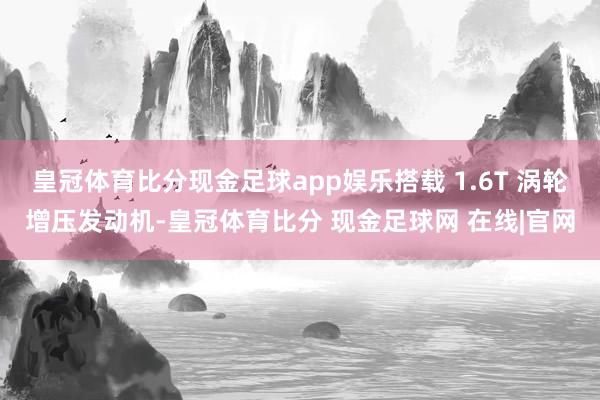 皇冠体育比分现金足球app娱乐搭载 1.6T 涡轮增压发动机-皇冠体育比分 现金足球网 在线|官网