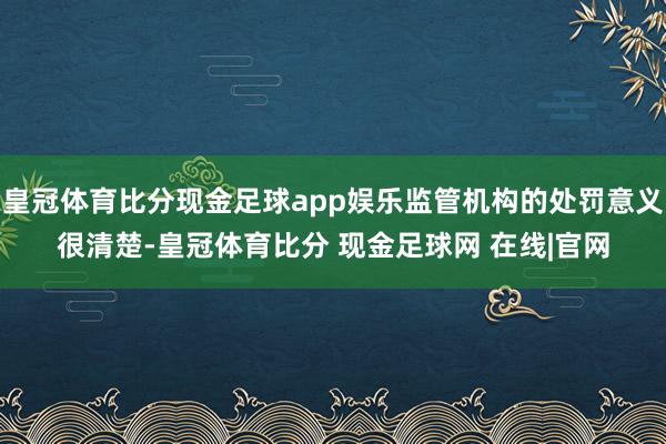 皇冠体育比分现金足球app娱乐监管机构的处罚意义很清楚-皇冠体育比分 现金足球网 在线|官网
