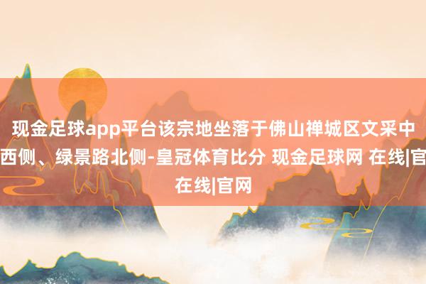 现金足球app平台该宗地坐落于佛山禅城区文采中路西侧、绿景路北侧-皇冠体育比分 现金足球网 在线|官网
