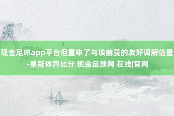 现金足球app平台但重申了与埃赫曼的友好调解估量-皇冠体育比分 现金足球网 在线|官网