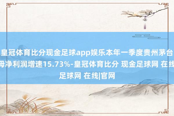 皇冠体育比分现金足球app娱乐本年一季度贵州茅台的归母净利润增速15.73%-皇冠体育比分 现金足球网 在线|官网