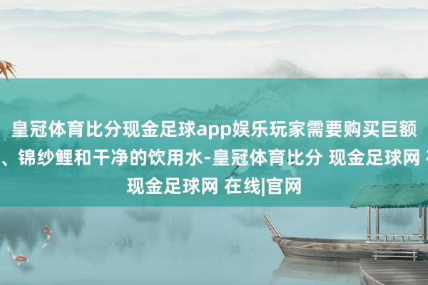 皇冠体育比分现金足球app娱乐玩家需要购买巨额怪兽骨头、锦纱鲤和干净的饮用水-皇冠体育比分 现金足球网 在线|官网