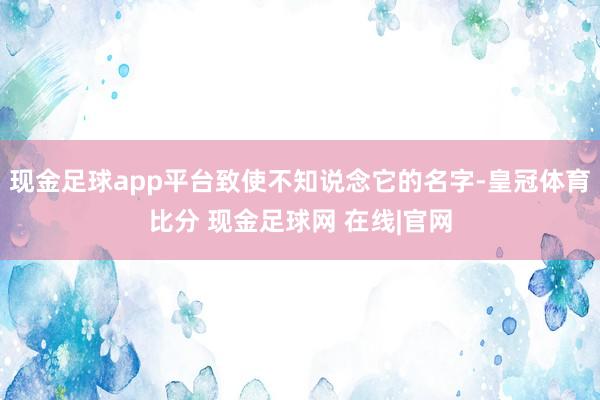 现金足球app平台致使不知说念它的名字-皇冠体育比分 现金足球网 在线|官网