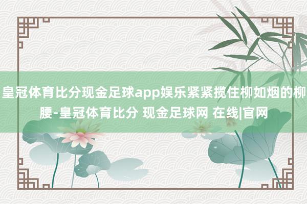 皇冠体育比分现金足球app娱乐紧紧揽住柳如烟的柳腰-皇冠体育比分 现金足球网 在线|官网