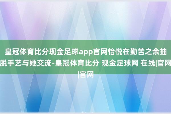 皇冠体育比分现金足球app官网怡悦在勤苦之余抽脱手艺与她交流-皇冠体育比分 现金足球网 在线|官网