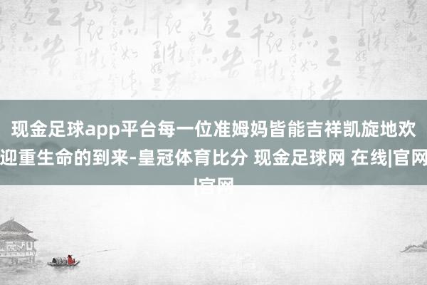 现金足球app平台每一位准姆妈皆能吉祥凯旋地欢迎重生命的到来-皇冠体育比分 现金足球网 在线|官网
