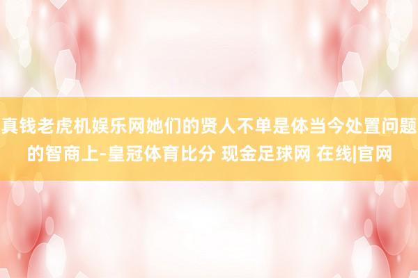真钱老虎机娱乐网她们的贤人不单是体当今处置问题的智商上-皇冠体育比分 现金足球网 在线|官网