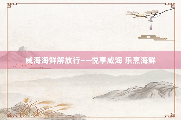 威海海鲜解放行——悦享威海 乐烹海鲜