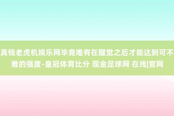 真钱老虎机娱乐网毕竟唯有在醒觉之后才能达到可不雅的强度-皇冠体育比分 现金足球网 在线|官网