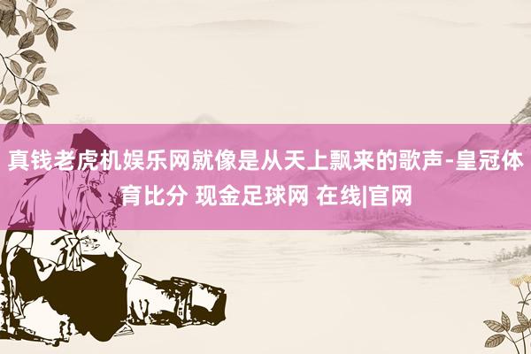 真钱老虎机娱乐网就像是从天上飘来的歌声-皇冠体育比分 现金足球网 在线|官网