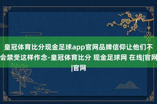 皇冠体育比分现金足球app官网品牌信仰让他们不会禁受这样作念-皇冠体育比分 现金足球网 在线|官网