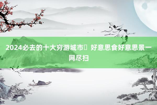 2024必去的十大穷游城市✨好意思食好意思景一网尽扫