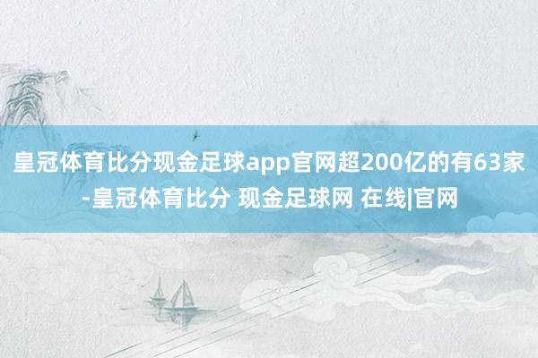皇冠体育比分现金足球app官网超200亿的有63家-皇冠体育比分 现金足球网 在线|官网