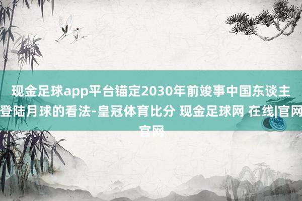 现金足球app平台锚定2030年前竣事中国东谈主登陆月球的看法-皇冠体育比分 现金足球网 在线|官网