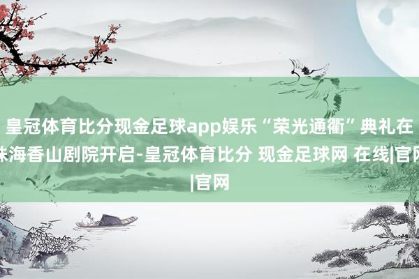 皇冠体育比分现金足球app娱乐“荣光通衢”典礼在珠海香山剧院开启-皇冠体育比分 现金足球网 在线|官网