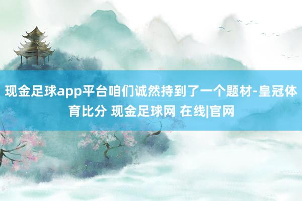 现金足球app平台咱们诚然持到了一个题材-皇冠体育比分 现金足球网 在线|官网