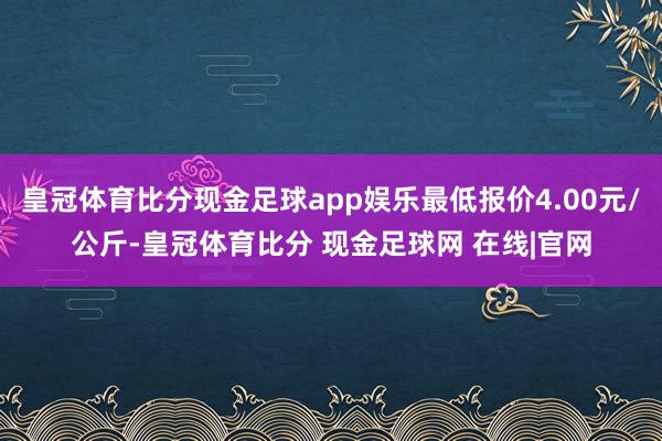 皇冠体育比分现金足球app娱乐最低报价4.00元/公斤-皇冠体育比分 现金足球网 在线|官网