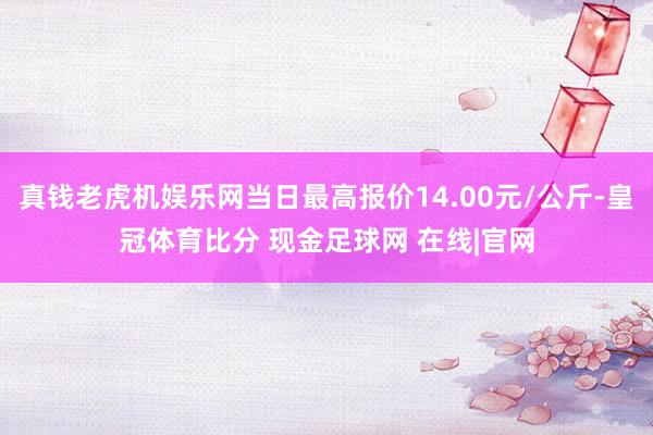 真钱老虎机娱乐网当日最高报价14.00元/公斤-皇冠体育比分 现金足球网 在线|官网