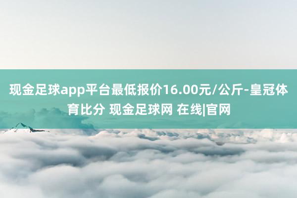 现金足球app平台最低报价16.00元/公斤-皇冠体育比分 现金足球网 在线|官网